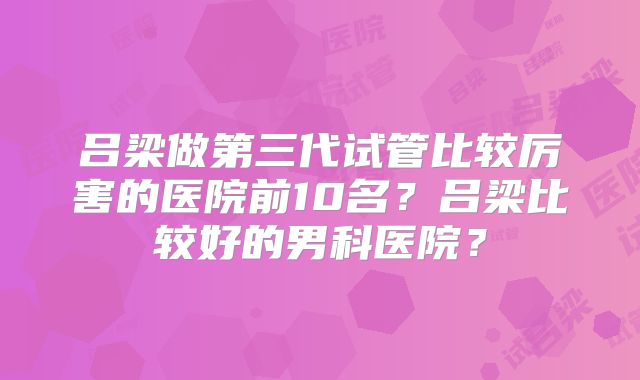 吕梁做第三代试管比较厉害的医院前10名?吕梁比较好的男科医院?