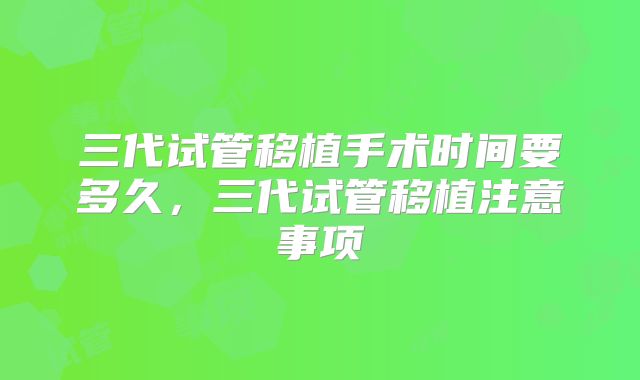 三代试管移植手术时间要多久，三代试管移植注意事项