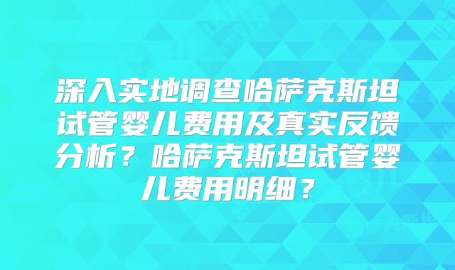 深入实地调查哈萨克斯坦试管婴儿费用及真实反馈分析?哈萨克斯坦试管婴儿费用明细?