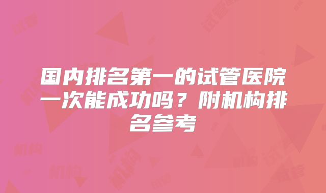 国内排名第一的试管医院一次能成功吗？附机构排名参考
