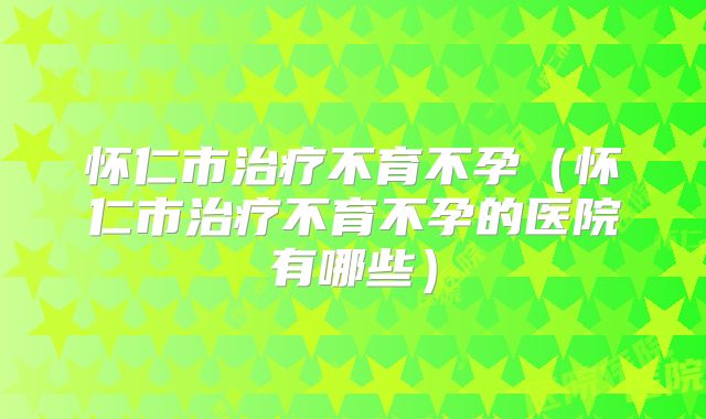 怀仁市治疗不育不孕(怀仁市治疗不育不孕的医院有哪些)