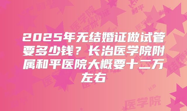 2025年无结婚证做试管要多少钱?长治医学院附属和平医院大概要十二万左右