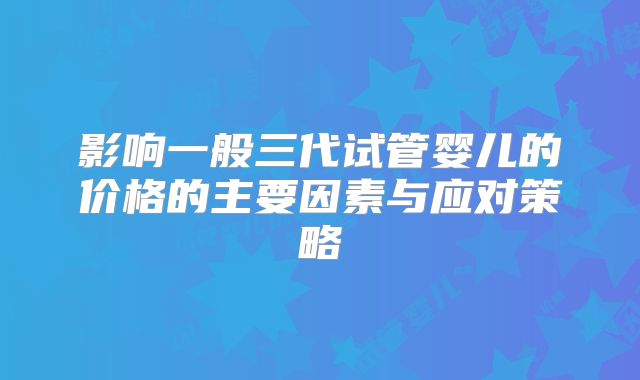 影响一般三代试管婴儿的价格的主要因素与应对策略