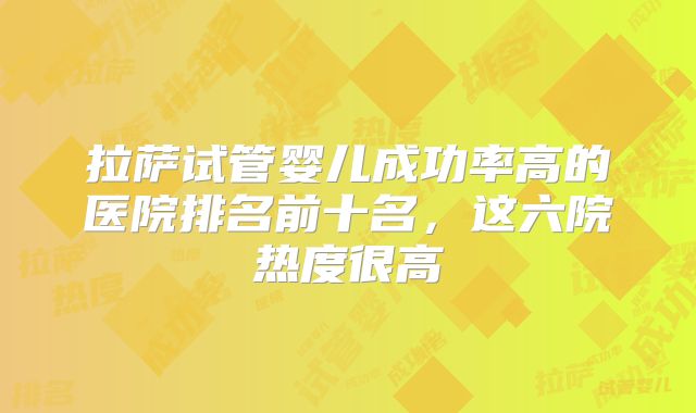 拉萨试管婴儿成功率高的医院排名前十名，这六院热度很高