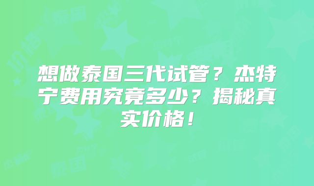 想做泰国三代试管？杰特宁费用究竟多少？揭秘真实价格！