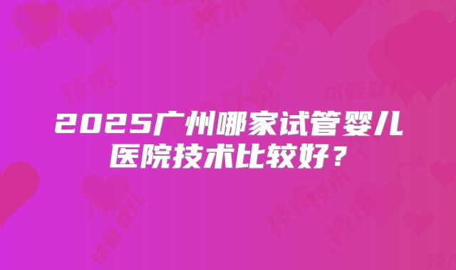 2025广州哪家试管婴儿医院技术比较好？
