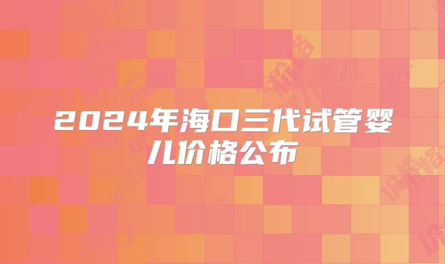 2024年海口三代试管婴儿价格公布