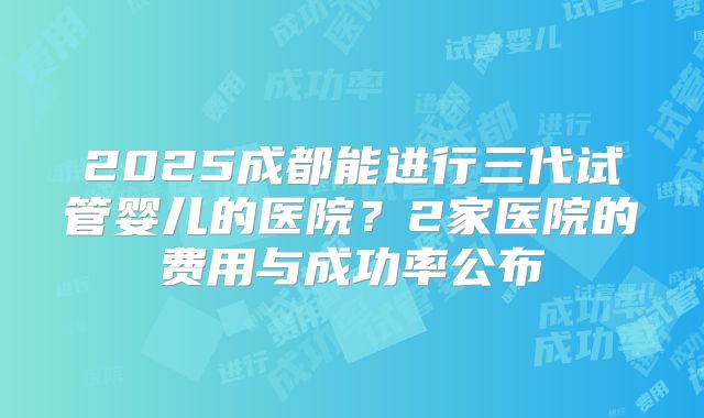 2025成都能进行三代试管婴儿的医院？2家医院的费用与成功率公布