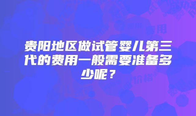贵阳地区做试管婴儿第三代的费用一般需要准备多少呢？