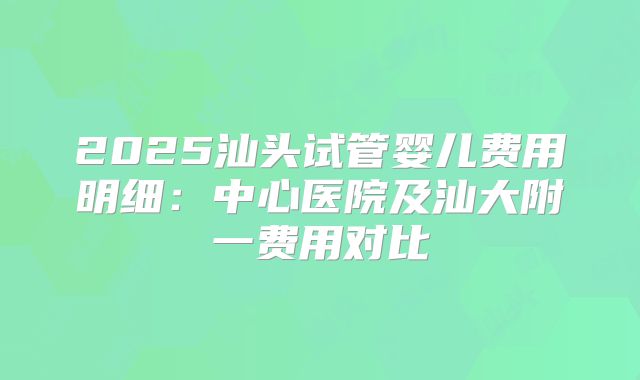 2025汕头试管婴儿费用明细：中心医院及汕大附一费用对比