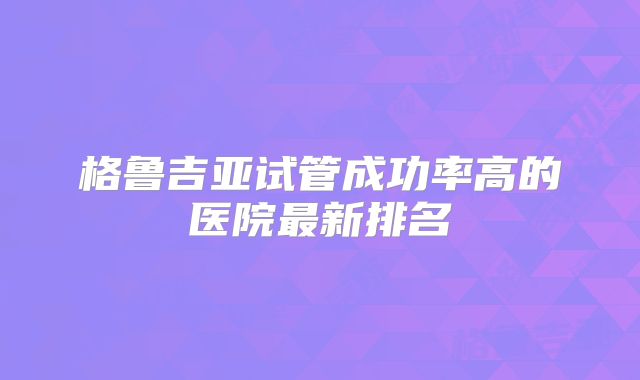 格鲁吉亚试管成功率高的医院最新排名