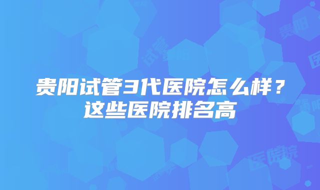 贵阳试管3代医院怎么样？这些医院排名高