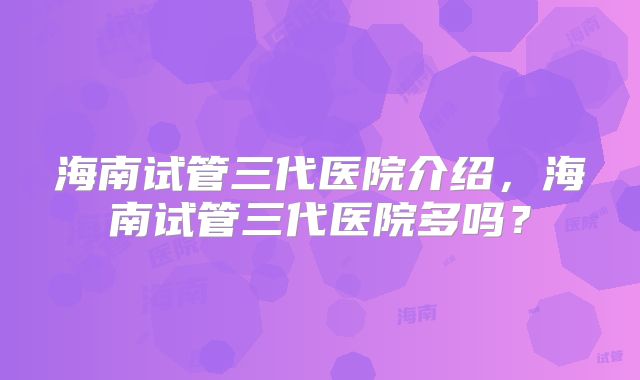 海南试管三代医院介绍，海南试管三代医院多吗？