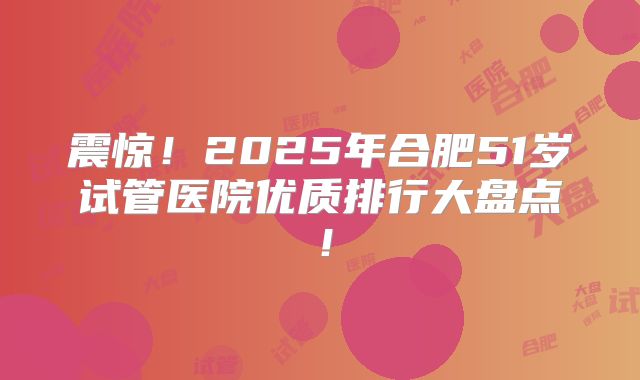 震惊！2025年合肥51岁试管医院优质排行大盘点！