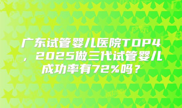广东试管婴儿医院TOP4，2025做三代试管婴儿成功率有72%吗？