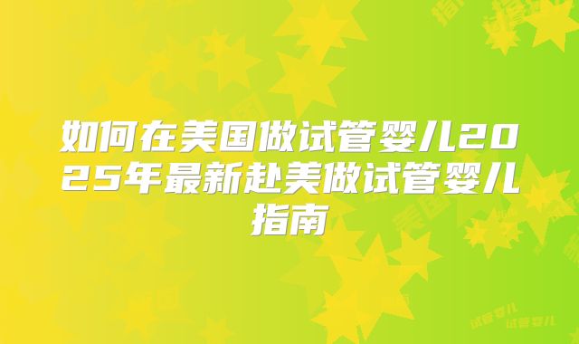 如何在美国做试管婴儿2025年最新赴美做试管婴儿指南