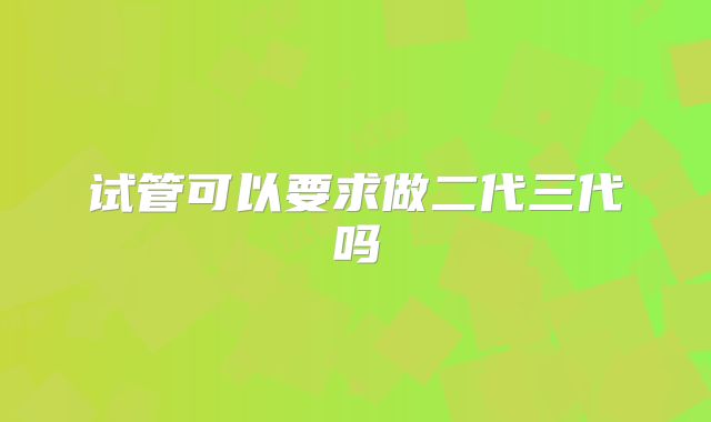 试管可以要求做二代三代吗