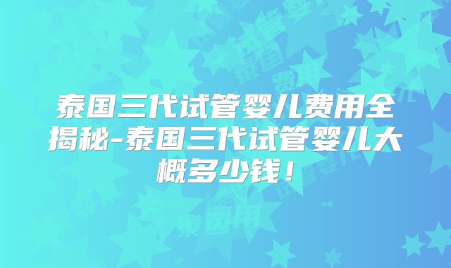 泰国三代试管婴儿费用全揭秘-泰国三代试管婴儿大概多少钱！
