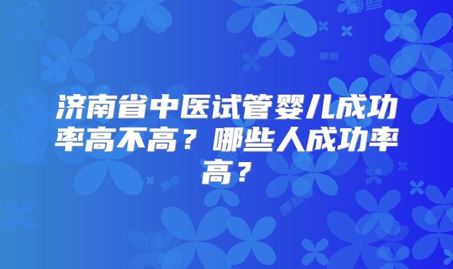 济南省中医试管婴儿成功率高不高?哪些人成功率高?
