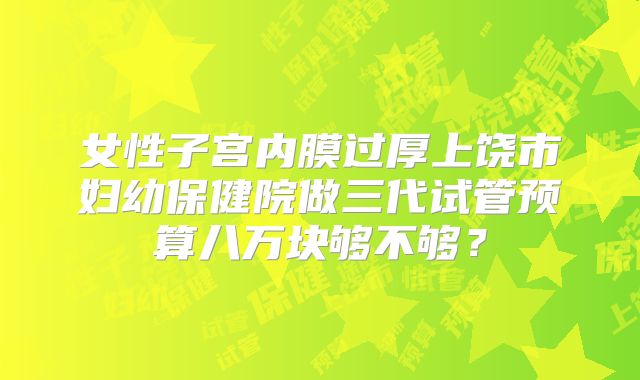 女性子宫内膜过厚上饶市妇幼保健院做三代试管预算八万块够不够?