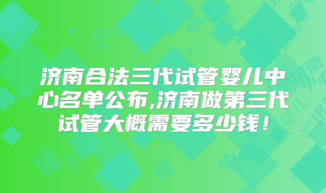 济南合法三代试管婴儿中心名单公布,济南做第三代试管大概需要多少钱!