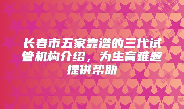 长春市五家靠谱的三代试管机构介绍，为生育难题提供帮助