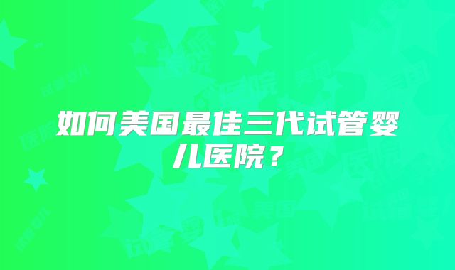 如何美国最佳三代试管婴儿医院?