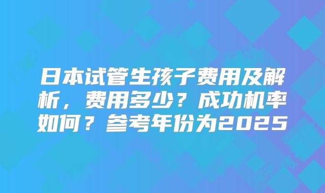 日本试管生孩子费用及解析，费用多少？成功机率如何？参考年份为2025