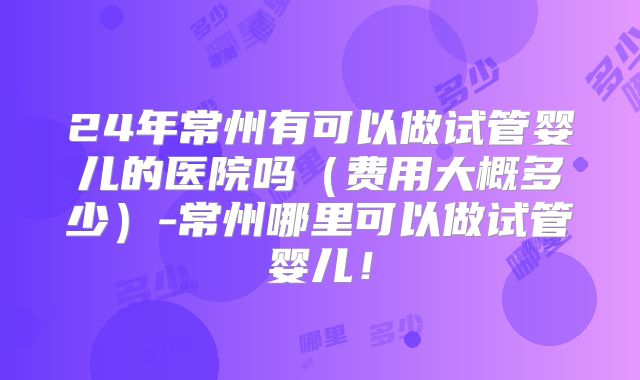 24年常州有可以做试管婴儿的医院吗（费用大概多少）-常州哪里可以做试管婴儿！