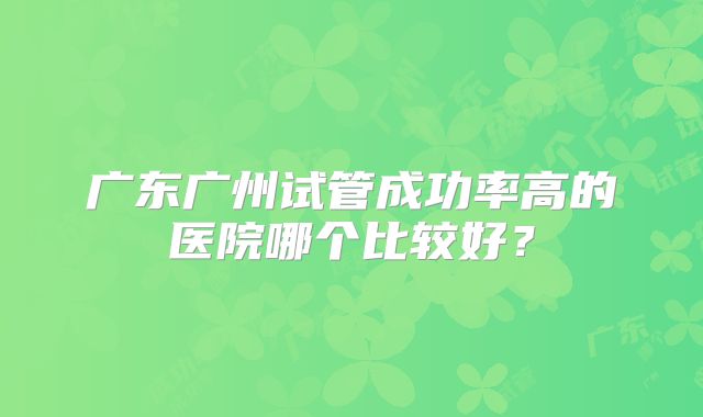 广东广州试管成功率高的医院哪个比较好？