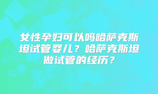 女性孕妇可以吗哈萨克斯坦试管婴儿？哈萨克斯坦做试管的经历？