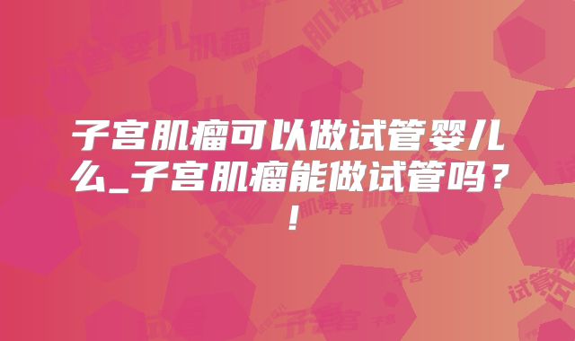子宫肌瘤可以做试管婴儿么_子宫肌瘤能做试管吗?!