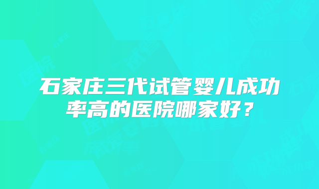 石家庄三代试管婴儿成功率高的医院哪家好?