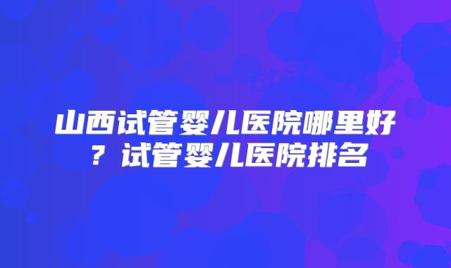 山西试管婴儿医院哪里好?试管婴儿医院排名