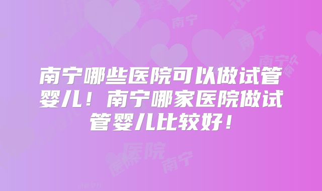 南宁哪些医院可以做试管婴儿！南宁哪家医院做试管婴儿比较好！