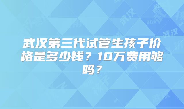 武汉第三代试管生孩子价格是多少钱？10万费用够吗？