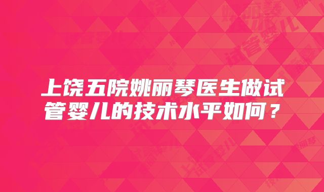 上饶五院姚丽琴医生做试管婴儿的技术水平如何？