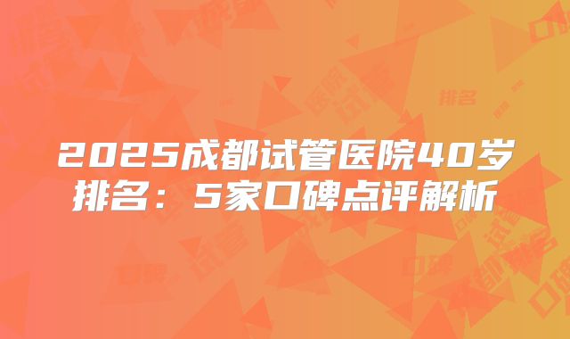 2025成都试管医院40岁排名：5家口碑点评解析