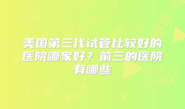 美国第三代试管比较好的医院哪家好?前三的医院有哪些