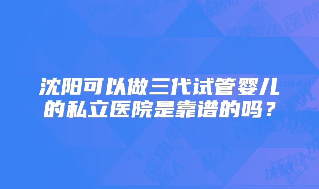 沈阳可以做三代试管婴儿的私立医院是靠谱的吗？