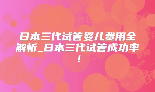 日本三代试管婴儿费用全解析_日本三代试管成功率！