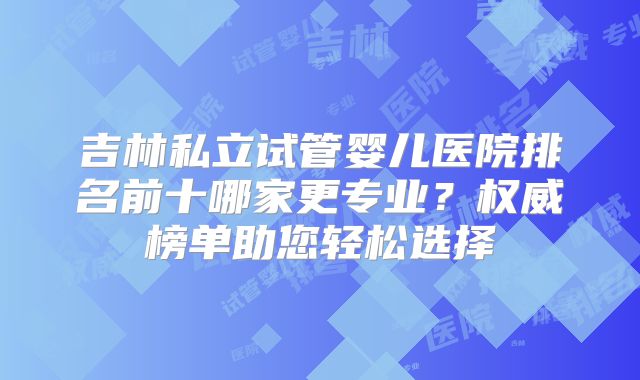 吉林私立试管婴儿医院排名前十哪家更专业？权威榜单助您轻松选择