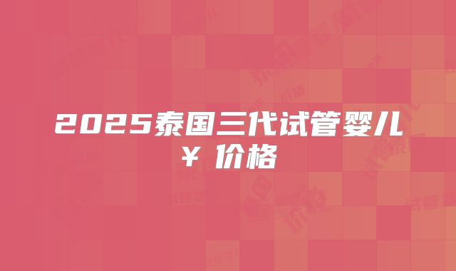 2025泰国三代试管婴儿￥价格