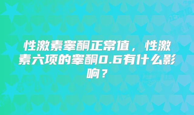 性激素睾酮正常值，性激素六项的睾酮0.6有什么影响？