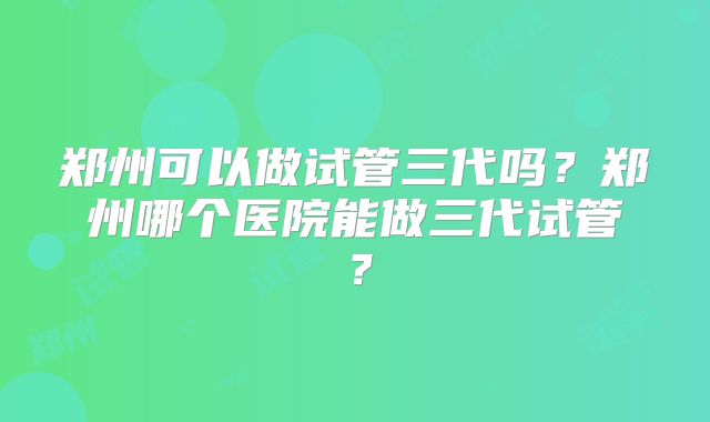 郑州可以做试管三代吗?郑州哪个医院能做三代试管?
