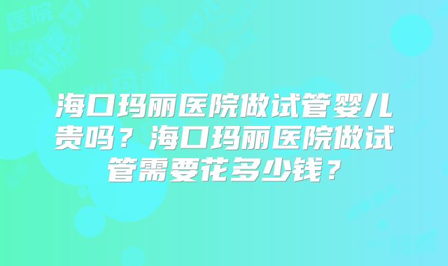 海口玛丽医院做试管婴儿贵吗？海口玛丽医院做试管需要花多少钱？
