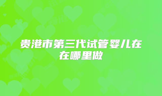 贵港市第三代试管婴儿在在哪里做