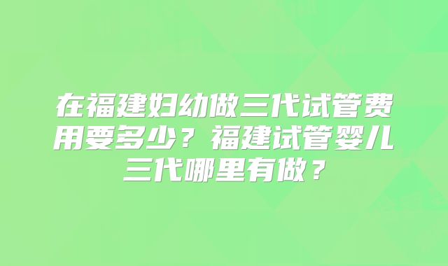 在福建妇幼做三代试管费用要多少?福建试管婴儿三代哪里有做?