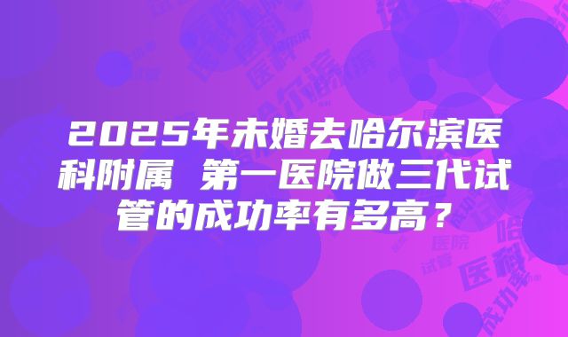 2025年未婚去哈尔滨医科附属 第一医院做三代试管的成功率有多高?