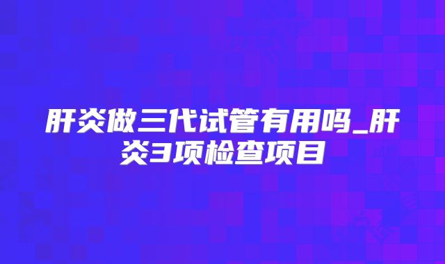 肝炎做三代试管有用吗_肝炎3项检查项目